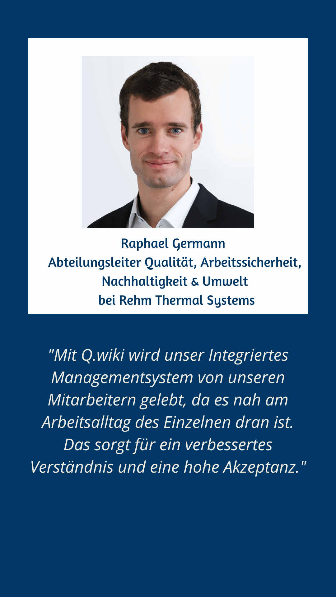 Zitat Raphael Germann von Rehm Thermal Systems: Mit Q.wiki wird unser integriertes Managementsystem von unseren Mitarbeitern gelebt, da es nah an dem Arbeitsalltag des Einzelnen dran ist. Das sorgt für ein verbessertes Verständnis und eine hohe Akzeptanz.